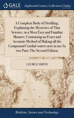 A Compleat Body of Distilling, Explaining the Mysteries of That Science, in a Most Easy and Familiar Manner; Containing an Exact and Accurate Method o by Smith, George