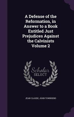A Defense of the Reformation, in Answer to a Book Entitled Just Prejudices Against the Calvinists Volume 2 by Claude, Jean