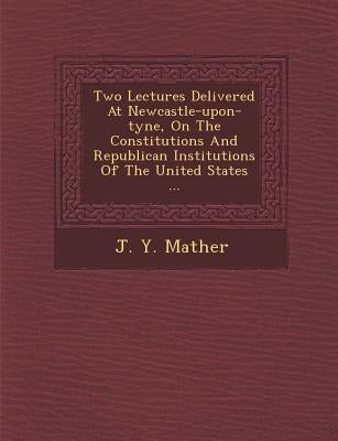 Two Lectures Delivered at Newcastle-Upon-Tyne, on the Constitutions and Republican Institutions of the United States ... by Mather, J. Y.