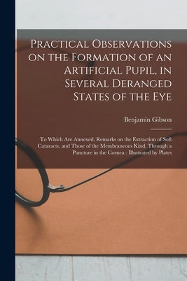 Practical Observations on the Formation of an Artificial Pupil, in Several Deranged States of the Eye: to Which Are Annexed, Remarks on the Extraction by Gibson, Benjamin 1774-1812