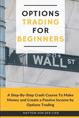 Options Trading for Beginners: A Step-By-Step Crash Course To Make Money and Create a Passive Income by Options Trading by Von Der Lyer, Mattew