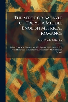 The Seege or Batayle of Troye: A Middle English Metrical Romance: Edited From Mss. Lincoln's Inn 150, Egerton 2862, Arundel Xxii With Harley 525 Inclu by Barnicle, Mary Elizabeth