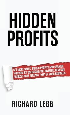 Hidden Profits: Get more sales, bigger profits and greater freedom by unlocking the invisible revenue sources that already exist in your business. by Legg, Richard