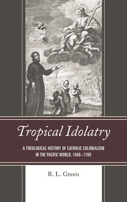 Tropical Idolatry: A Theological History of Catholic Colonialism in the Pacific World, 1568-1700 by Green, R. L.