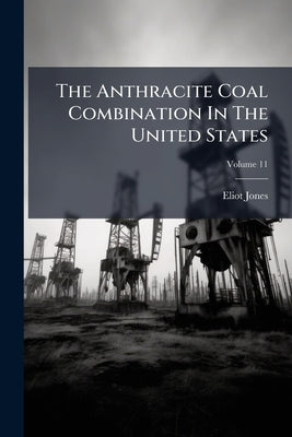 The Anthracite Coal Combination In The United States: With Some Account Of The Early Development Of The Anthracite Industry; Volume 11 by Jones, Eliot