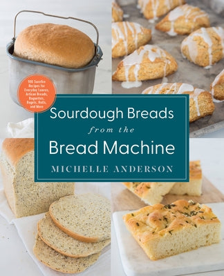 Sourdough Breads from the Bread Machine: 100 Surefire Recipes for Everyday Loaves, Artisan Breads, Baguettes, Bagels, Rolls, and More by Anderson, Michelle