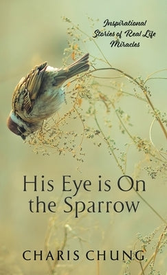 His Eye Is on the Sparrow: Inspirational Stories of Real Life Miracles by Chung, Charis