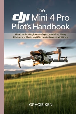 The DJI Mini 4 Pro Pilot's Handbook: The Complete Beginner- to -Expert Manual for Flying, Filming, and Mastering DJI's Most Advanced Mini Drone by Ken, Gracie