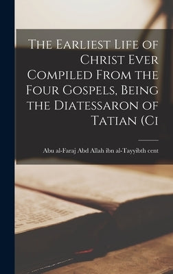 The Earliest Life of Christ Ever Compiled From the Four Gospels, Being the Diatessaron of Tatian (ci by Al-Faraj Abd Allah Ibn Al-Tayyibth Ce