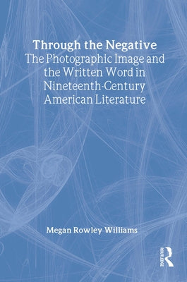 Through the Negative: The Photographic Image and the Written Word in Nineteenth-Century American Literature by Williams, Megan