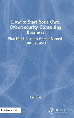 How to Start Your Own Cybersecurity Consulting Business: First-Hand Lessons from a Burned-Out Ex-CISO by Das, Ravi