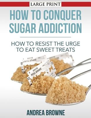 How to Conquer Sugar Addiction: How to Resist the Urge to Eat Sweet Treats by Browne, Andrea