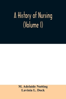 A history of nursing; the evolution of nursing systems from the earliest times to the foundation of the first English and American training schools fo by Adelaide Nutting, M.