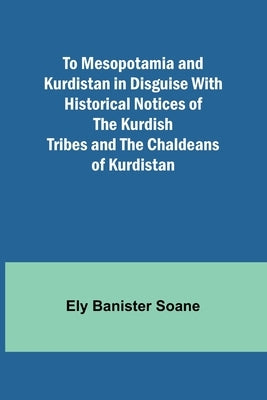 To Mesopotamia and Kurdistan in disguise With historical notices of the Kurdish tribes and the Chaldeans of Kurdistan by Banister Soane, Ely