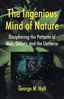 The Ingenious Mind of Nature: Deciphering the Patterns of Man, Society, and the Universe by Hall, George M.