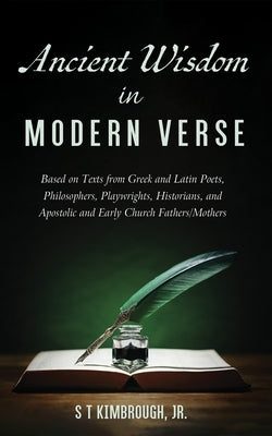 Ancient Wisdom in Modern Verse: Based on Texts from Greek and Latin Poets, Philosophers, Playwrights, Historians, and Apostolic and Early Church Fathe by Kimbrough, S. T.