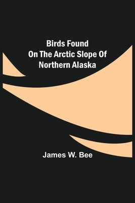 Birds Found on the Arctic Slope of Northern Alaska by W. Bee, James