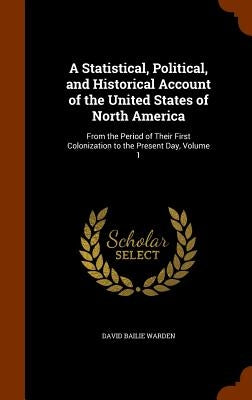 A Statistical, Political, and Historical Account of the United States of North America: From the Period of Their First Colonization to the Present Day by Warden, David Bailie