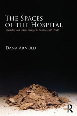 The Spaces of the Hospital: Spatiality and Urban Change in London 1680-1820 by Arnold, Dana