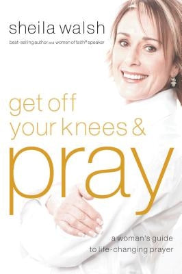 Get Off Your Knees and Pray: A Woman's Guide to Life-Changing Prayer by Walsh, Sheila