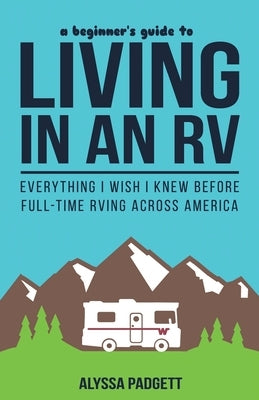 A Beginner's Guide to Living in an RV: Everything I Wish I Knew Before Full-Time RVing Across America by Padgett, Alyssa