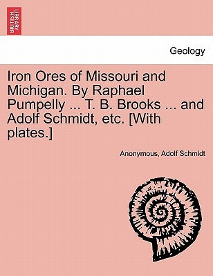 Iron Ores of Missouri and Michigan. By Raphael Pumpelly ... T. B. Brooks ... and Adolf Schmidt, etc. [With plates.] by Anonymous