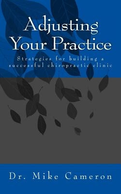Adjusting Your Practice: Strategies for Building a Successful Chiropractic Clinic by Cameron, Mike