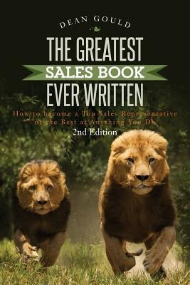 The Greatest Sales Book Ever Written: How to become a Top Sales Representative or the Best at Anything You Do - 2nd Edition by Gould, Dean