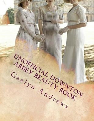 Unofficial Downton Abbey Beauty Book: Discover The Beauty Secrets Of The Edwardian Age by Andrews, Gaelyn