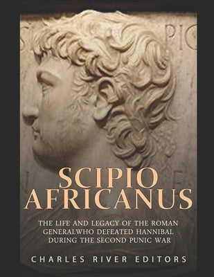 Scipio Africanus: The Life and Legacy of the Roman General Who Defeated Hannibal during the Second Punic War by Charles River Editors