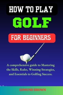 How to Play Golf for Beginners: A Comprehensive Guide to Mastering the Skills, Rules, Winning Strategies and Essentials to Golfing Success. by Brown, Edmund