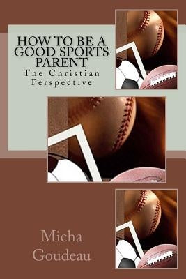 How to Be a Good Sports Parent: The Christian Perspective by Goudeau, Micha