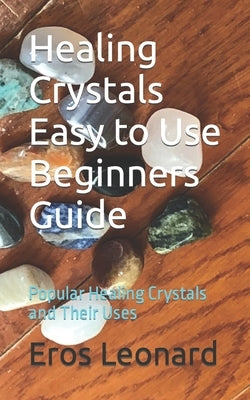Healing Crystals Easy to Use Beginners Guide: Popular Healing Crystals and Their Uses by Leonard, Eros