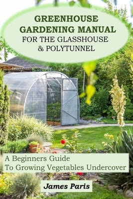 Greenhouse Gardening Manual For The Glasshouse & Polytunnel: A Beginners Guide To Growing Vegetables Undercover by Paris, James