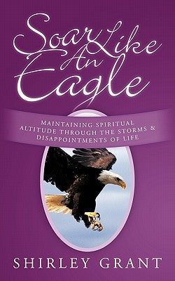 Soar Like an Eagle: Maintaining Spiritual Altitude Through the Storms and Disappointments of Life by Grant, Shirley