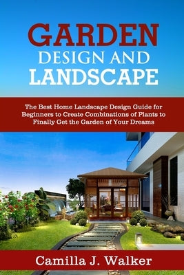 Garden Design and Landscape: The Best Home Landscape Design Guide for Beginners to Create Combinations of Plants to Finally Get the Garden of Your by Walker, Camilla J.