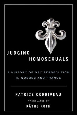Judging Homosexuals: A History of Gay Persecution in Quebec and France by Corriveau, Patrice