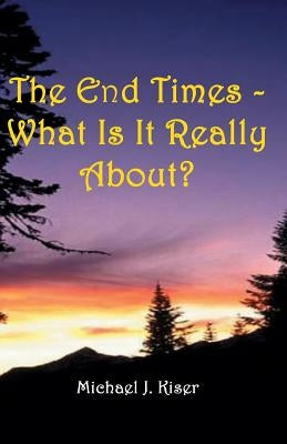 The End Times - What Is It Really About? by Kiser, Michael