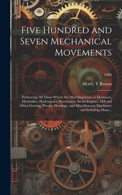 Five Hundred and Seven Mechanical Movements: Embracing All Those Which Are Most Important in Dynamics, Hydraulics, Hydrostatics, Pneumatics, Steam Eng by Brown, Henry T.
