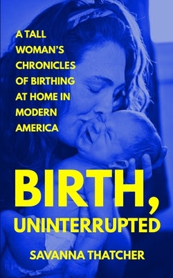 Birth, Uninterrupted: A Tall Woman's Chronicles of Birthing at Home in Modern America by Thatcher, Savanna