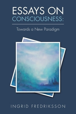 Essays on Consciousness: Towards a New Paradigm by Fredriksson, Ingrid