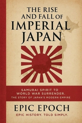 The Rise and Fall of Imperial Japan: Samurai Spirit to World War Surrender. The Story of Japan's Modern Empire by Epoch, Epic