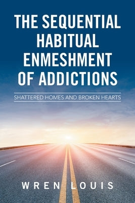 The Sequential Habitual Enmeshment of Addictions: Shattered Homes and Broken Hearts by Louis, Wren
