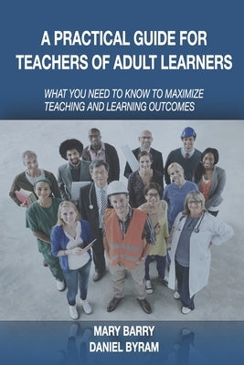 A Practical Guide for Teachers of Adult Learners: What you need to know to maximize teaching and learning outcomes by Byram, Daniel A.