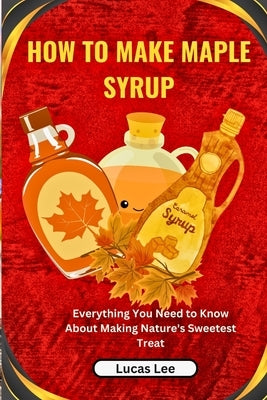 How to Make Maple Syrup: Everything You Need to Know About Making Nature's Sweetest Treat by Lee, Lucas