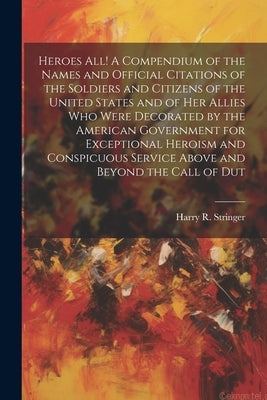 Heroes all! A Compendium of the Names and Official Citations of the Soldiers and Citizens of the United States and of her Allies who Were Decorated by by Stringer, Harry R.