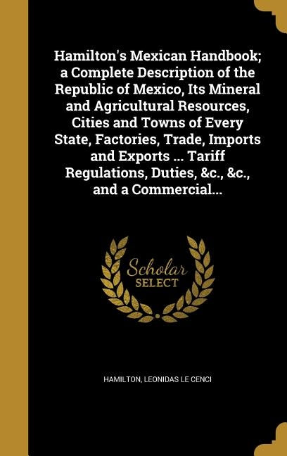 Hamilton's Mexican Handbook; a Complete Description of the Republic of Mexico, Its Mineral and Agricultural Resources, Cities and Towns of Every State by Hamilton, Leonidas Le Cenci