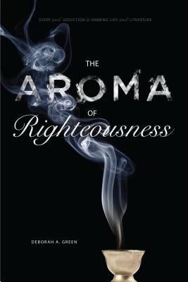 The Aroma of Righteousness: Scent and Seduction in Rabbinic Life and Literature by Green, Deborah A.