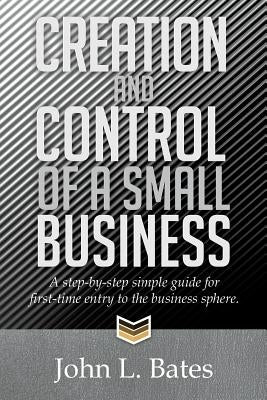 Creation and Control of a Small Business: A Step-By-Step Simple Guide for First-Time Entry to the Business Sphere. by Bates, John L.
