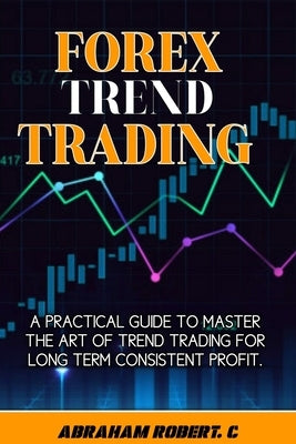Forex Trend Trading: A Practical Guide To Master The Act Of Trend Trading For Long Term Consistent Profit by Robert C., Abraham